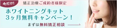 今だけ！矯正治療ご成約者様限定ホワイトニングキット3ヶ月無料キャンペーン！まずは無料矯正相談